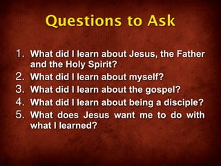 Questions to Ask

1. What did I learn about Jesus, the Father
     and the Holy Spirit?
2.   What did I learn about myself?
3.   What did I learn about the gospel?
4.   What did I learn about being a disciple?
5.   What does Jesus want me to do with
     what I learned?
 