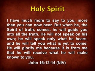 Holy Spirit
I have much more to say to you, more
than you can now bear. But when he, the
Spirit of truth, comes, he will guide you
into all the truth. He will not speak on his
own; he will speak only what he hears,
and he will tell you what is yet to come.
He will glorify me because it is from me
that he will receive what he will make
known to you.
             John 16:12-14 (NIV)
 