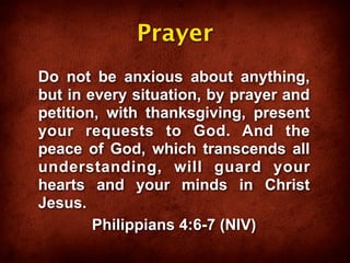 Prayer
Do not be anxious about anything,
but in every situation, by prayer and
petition, with thanksgiving, present
your requests to God. And the
peace of God, which transcends all
understanding, will guard your
hearts and your minds in Christ
Jesus.
        Philippians 4:6-7 (NIV)
 