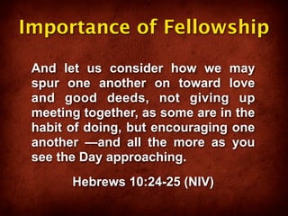 Importance of Fellowship

 And let us consider how we may
 spur one another on toward love
 and good deeds, not giving up
 meeting together, as some are in the
 habit of doing, but encouraging one
 another —and all the more as you
 see the Day approaching.
       Hebrews 10:24-25 (NIV)
 