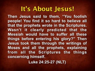 It’s About Jesus!
Then Jesus said to them, “You foolish
people! You find it so hard to believe all
that the prophets wrote in the Scriptures.
Wasn’t it clearly predicted that the
Messiah would have to suffer all these
things before entering his glory?” Then
Jesus took them through the writings of
Moses and all the prophets, explaining
from all the Scriptures the things
concerning himself.
           Luke 24:25-27 (NLT)
 