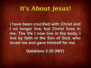It’s About Jesus!

I have been crucified with Christ and
I no longer live, but Christ lives in
me. The life I now live in the body, I
live by faith in the Son of God, who
loved me and gave himself for me.

        Galatians 2:20 (NIV)
 