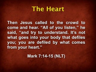 The Heart

Then Jesus called to the crowd to
come and hear. “All of you listen,” he
said, “and try to understand. It’s not
what goes into your body that defiles
you; you are defiled by what comes
from your heart.”

         Mark 7:14-15 (NLT)
 