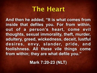 The Heart
And then he added, “It is what comes from
inside that defiles you. For from within,
out of a person’s heart, come evil
thoughts, sexual immorality, theft, murder,
adultery, greed, wickedness, deceit, lustful
desires, envy, slander, pride, and
foolishness. All these vile things come
from within; they are what defile you.”

            Mark 7:20-23 (NLT)
 