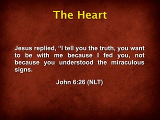 The Heart

Jesus replied, “I tell you the truth, you want
to be with me because I fed you, not
because you understood the miraculous
signs.

              John 6:26 (NLT)
 