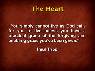 The Heart

“You simply cannot live as God calls
for you to live unless you have a
practical grasp of the forgiving and
enabling grace you've been given.”

             Paul Tripp
 