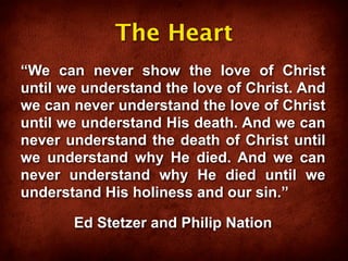 The Heart
“We can never show the love of Christ
until we understand the love of Christ. And
we can never understand the love of Christ
until we understand His death. And we can
never understand the death of Christ until
we understand why He died. And we can
never understand why He died until we
understand His holiness and our sin.”

       Ed Stetzer and Philip Nation
 