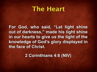 The Heart

For God, who said, “Let light shine
out of darkness,” made his light shine
in our hearts to give us the light of the
knowledge of God’s glory displayed in
the face of Christ.

        2 Corinthians 4:6 (NIV)
 