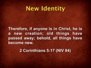 New Identity


Therefore, if anyone is in Christ, he is
a new creation; old things have
passed away; behold, all things have
become new.
      2 Corinthians 5:17 (NIV 84)
 