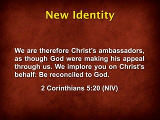 New Identity


We are therefore Christ’s ambassadors,
as though God were making his appeal
through us. We implore you on Christ’s
behalf: Be reconciled to God.
       2 Corinthians 5:20 (NIV)
 