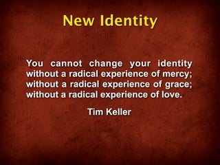 New Identity

You cannot change your identity
without a radical experience of mercy;
without a radical experience of grace;
without a radical experience of love.
             Tim Keller
 