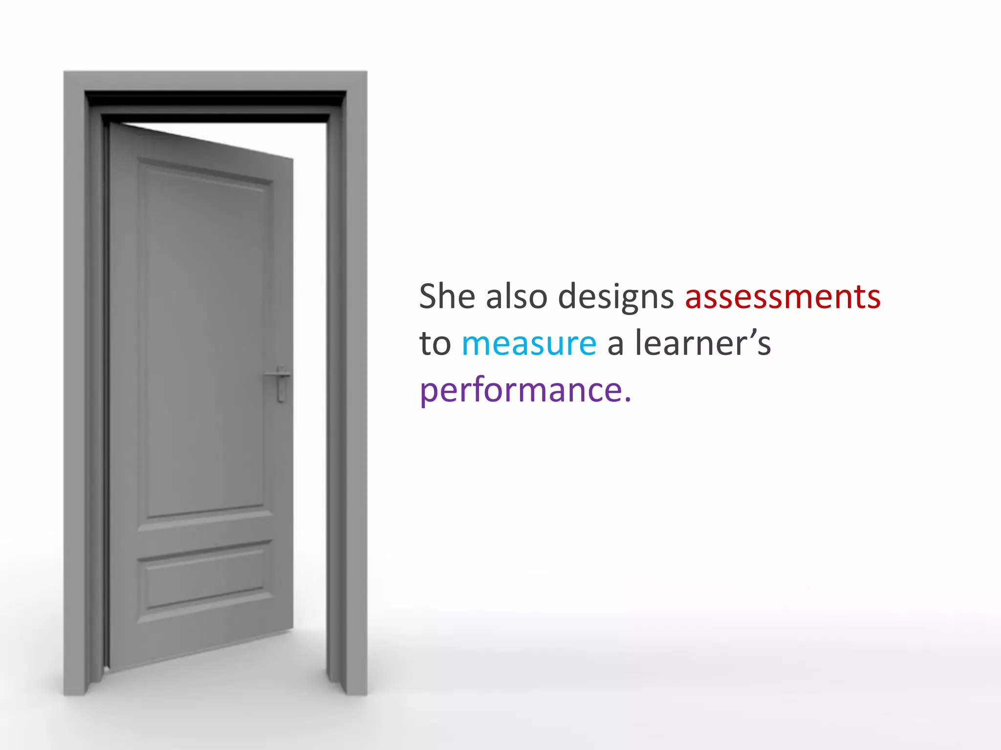 She also designs assessments
                                  to measure a learner’s
                                  performance.




She defines the learning objectives and makes sure that enough content is
provided to meet those objectives.
 