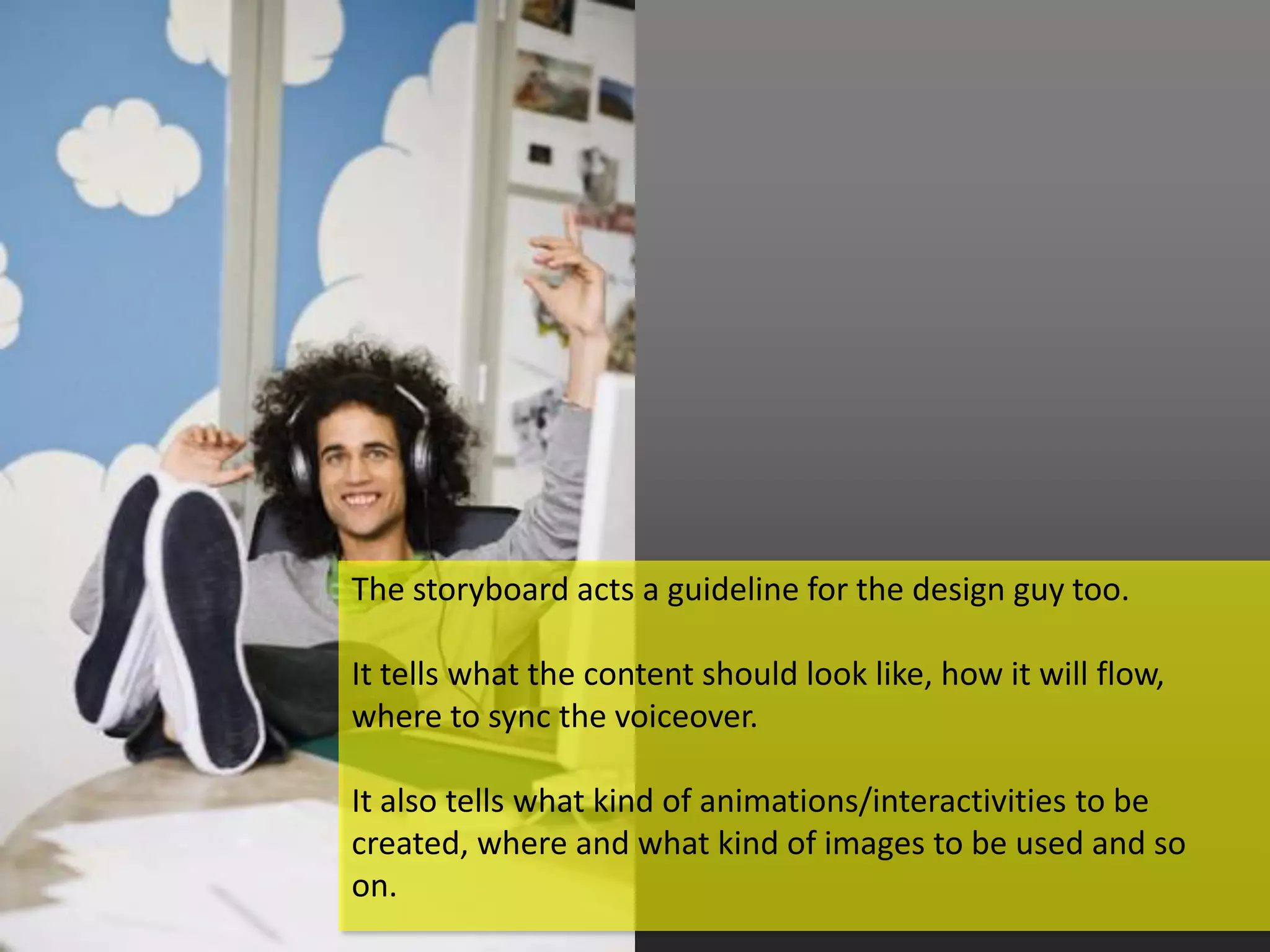 The storyboard acts a guideline for the design guy too.

It tells what the content should look like, how it will flow,
where to sync the voiceover.

It also tells what kind of animations/interactivities to be
created, where and what kind of images to be used and so
on.
 