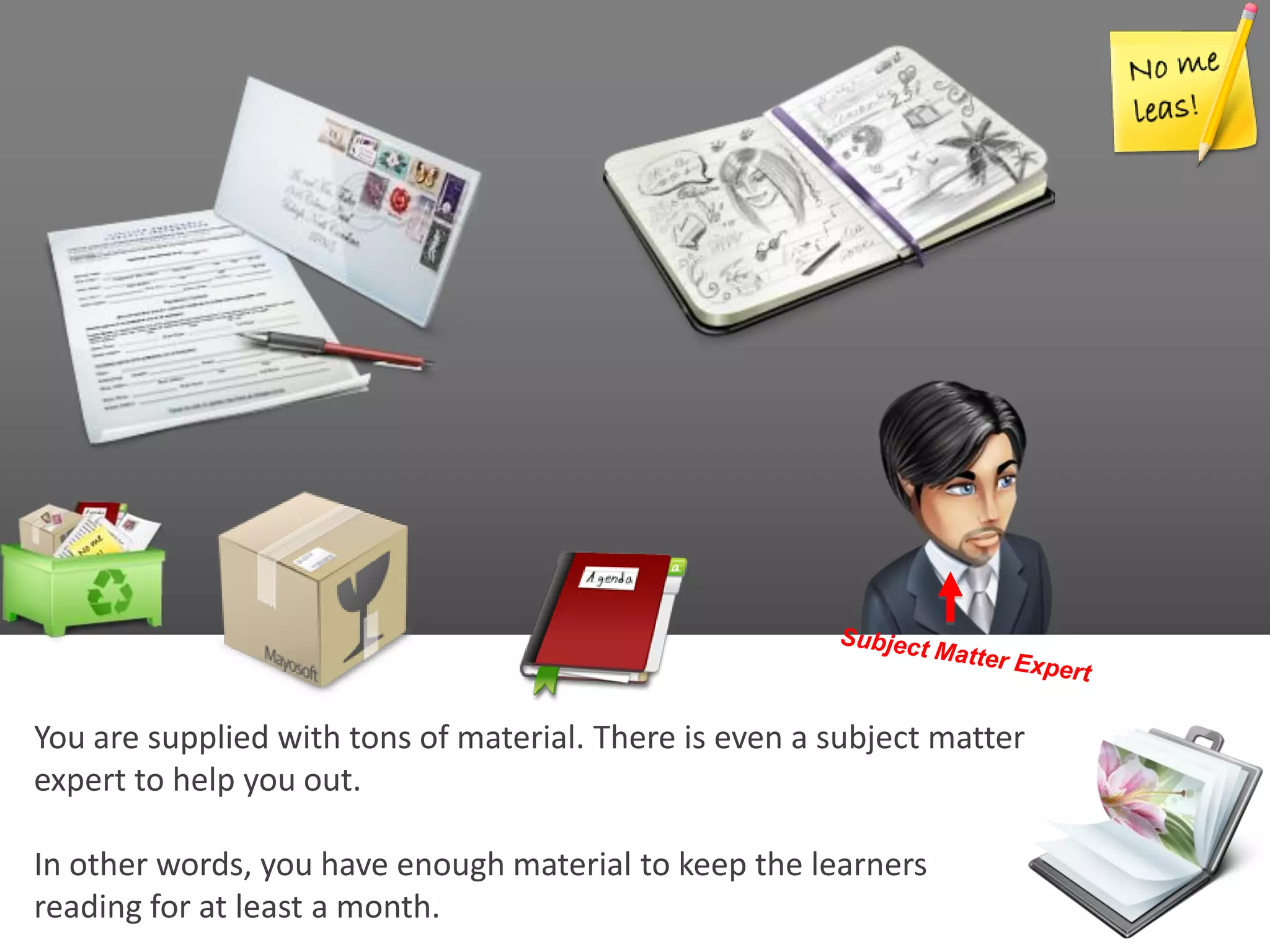 You are supplied with tons of material. There is even a subject matter
expert to help you out.

In other words, you have enough material to keep the learners
reading for at least a month.
 
