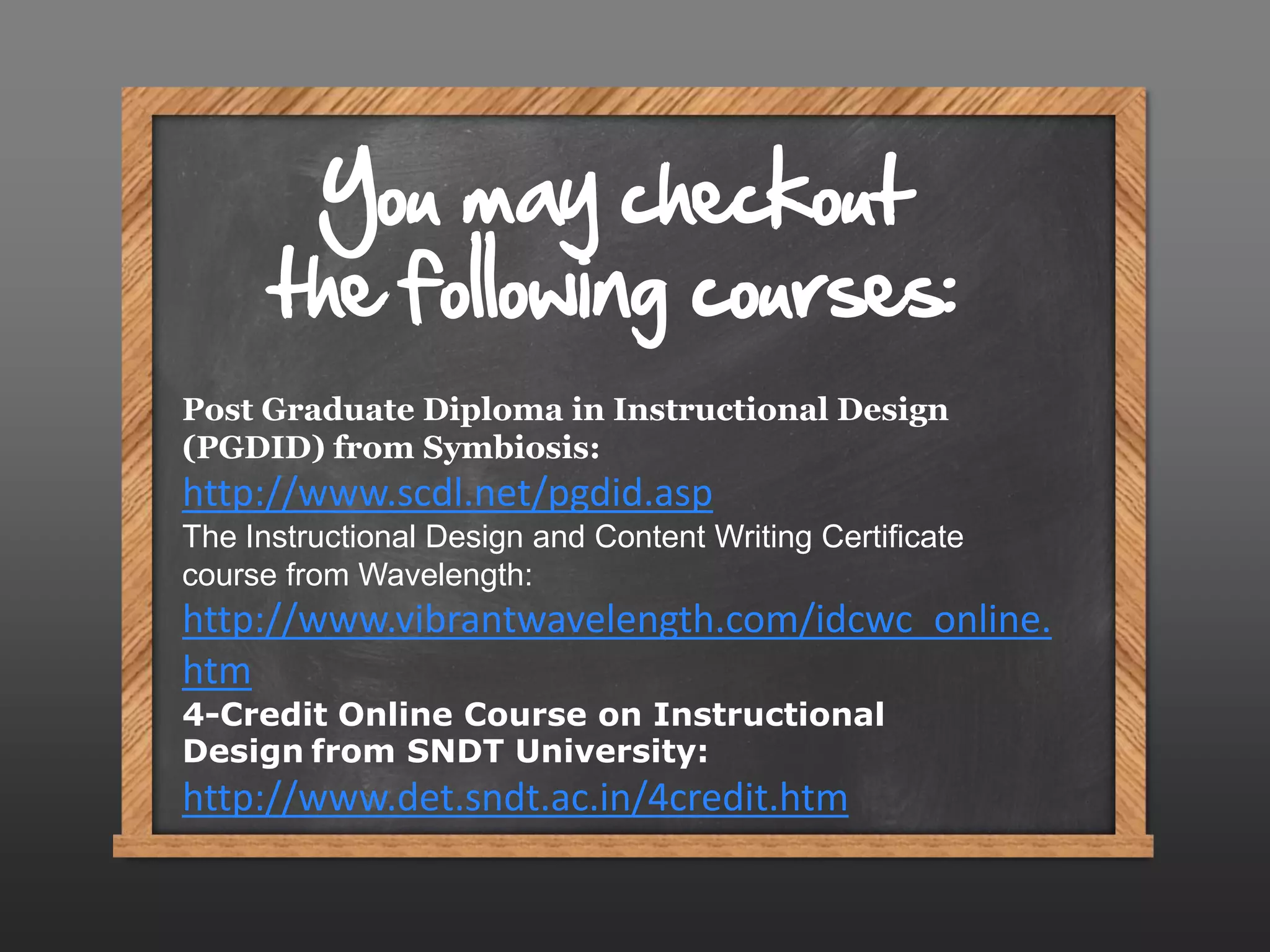 You may checkout
      the following courses:
Post Graduate Diploma in Instructional Design
(PGDID) from Symbiosis:
http://www.scdl.net/pgdid.asp
The Instructional Design and Content Writing Certificate
course from Wavelength:
http://www.vibrantwavelength.com/idcwc_online.
htm
4-Credit Online Course on Instructional
Design from SNDT University:
http://www.det.sndt.ac.in/4credit.htm
 