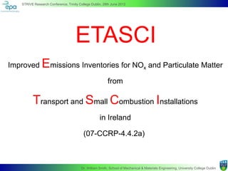 STRIVE Research Conference, Trinity College Dublin, 28th June 2012




                                     ETASCI
Improved       Emissions Inventories for NO                                      x   and Particulate Matter

                                                         from

          Transport and Small Combustion Installations
                                                    in Ireland

                                          (07-CCRP-4.4.2a)



                                        Dr. William Smith, School of Mechanical & Materials Engineering, University College Dublin
 