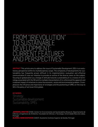 FROM “(R)EVOLUTION”
TO SUSTAINABLE
DEVELOPMENT:
CURRENT FEATURES
AND PERSPECTIVES
ABSTRACT This article aims to address the issue of Sustainable Development (SD) in an evolu-
tionary perspective within its multidisciplinary scope. The complexity of developments for sus-
tainability has frequently proven difficult in its implementation, evaluation and effective
communication.It was our intention to provide an outline of the diverse views on the subject,
focusing on globalization as a change of attitude towards sustainability.It is a review of termi-
nology associated with the SD and its multiple interpretations.It is referenced the apparent and
irrelevant impact of initiatives to solve the economic, social and environmental problem. It em-
phasizes the influence and importance of strategies and the positioning of SMEs on the way to
SD in the policy of act local think global.


KEYWORDS
Strategy
Sustainable development
Sustainability, SMEs

JERÓNIMO, WINSTON CENSE, Center for Environmental and Sustainability Research, Departamento de
Ciências e Engenharia do Ambiente, Faculdade de Ciências e Tecnologia, Universidade Nova de Lisboa,
Portugal
OLIVEIRA, NUNO GASPAR DE CIGEST, Assistente Instituto Superior de Gestão, Portugal
 
