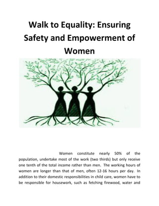 Walk to Equality: Ensuring
Safety and Empowerment of
Women
Women constitute nearly 50% of the
population, undertake most of the work (two thirds) but only receive
one tenth of the total income rather than men. The working hours of
women are longer than that of men, often 12-16 hours per day. In
addition to their domestic responsibilities in child care, women have to
be responsible for housework, such as fetching firewood, water and
 