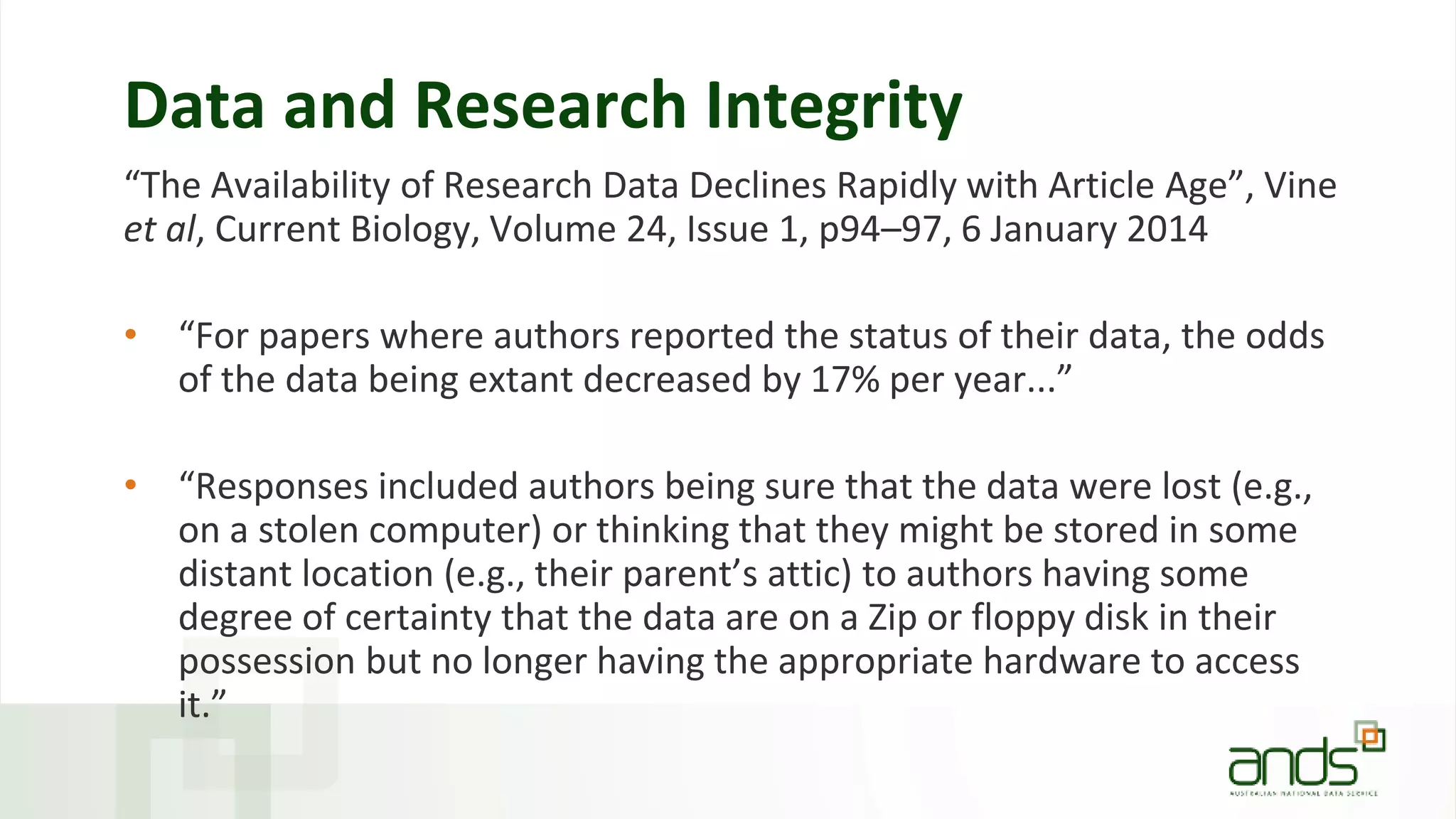 Data and Research Integrity
“The Availability of Research Data Declines Rapidly with Article Age”, Vine
et al, Current Biology, Volume 24, Issue 1, p94–97, 6 January 2014
• “For papers where authors reported the status of their data, the odds
of the data being extant decreased by 17% per year...”
• “Responses included authors being sure that the data were lost (e.g.,
on a stolen computer) or thinking that they might be stored in some
distant location (e.g., their parent’s attic) to authors having some
degree of certainty that the data are on a Zip or floppy disk in their
possession but no longer having the appropriate hardware to access
it.”
 