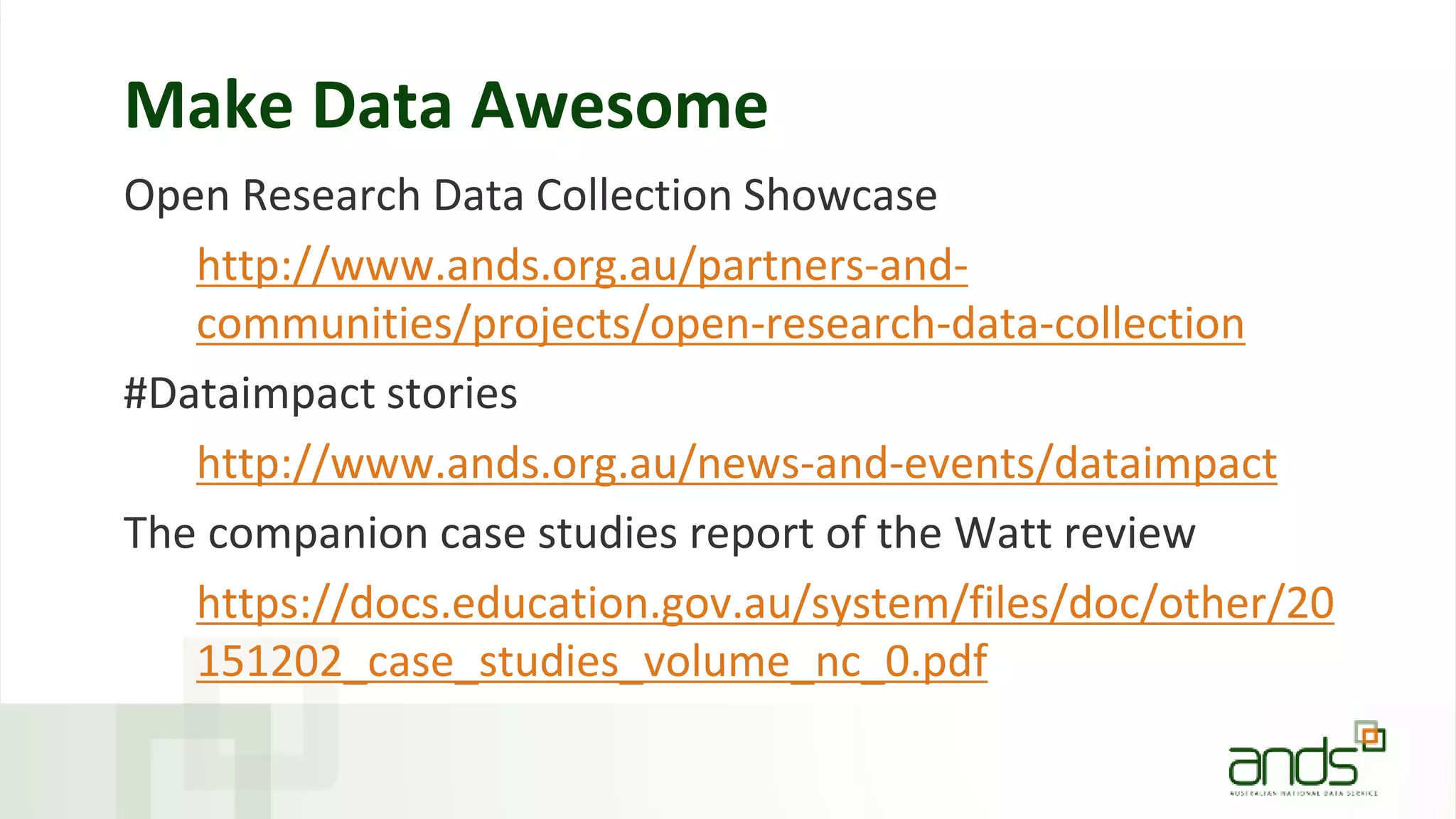 Make Data Awesome
Open Research Data Collection Showcase
http://www.ands.org.au/partners-and-
communities/projects/open-research-data-collection
#Dataimpact stories
http://www.ands.org.au/news-and-events/dataimpact
The companion case studies report of the Watt review
https://docs.education.gov.au/system/files/doc/other/20
151202_case_studies_volume_nc_0.pdf
 