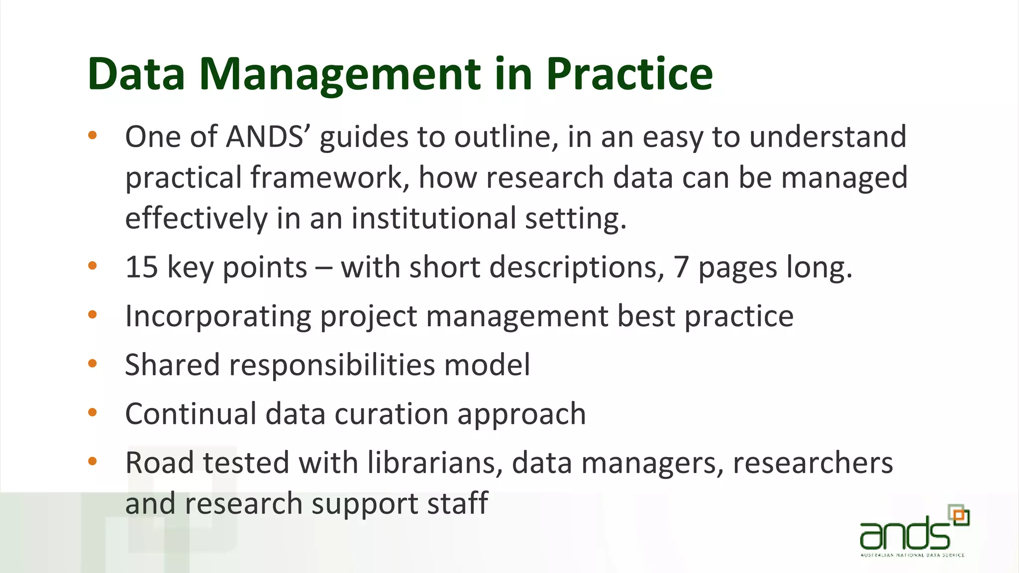 Data Management in Practice
• One of ANDS’ guides to outline, in an easy to understand
practical framework, how research data can be managed
effectively in an institutional setting.
• 15 key points – with short descriptions, 7 pages long.
• Incorporating project management best practice
• Shared responsibilities model
• Continual data curation approach
• Road tested with librarians, data managers, researchers
and research support staff
 