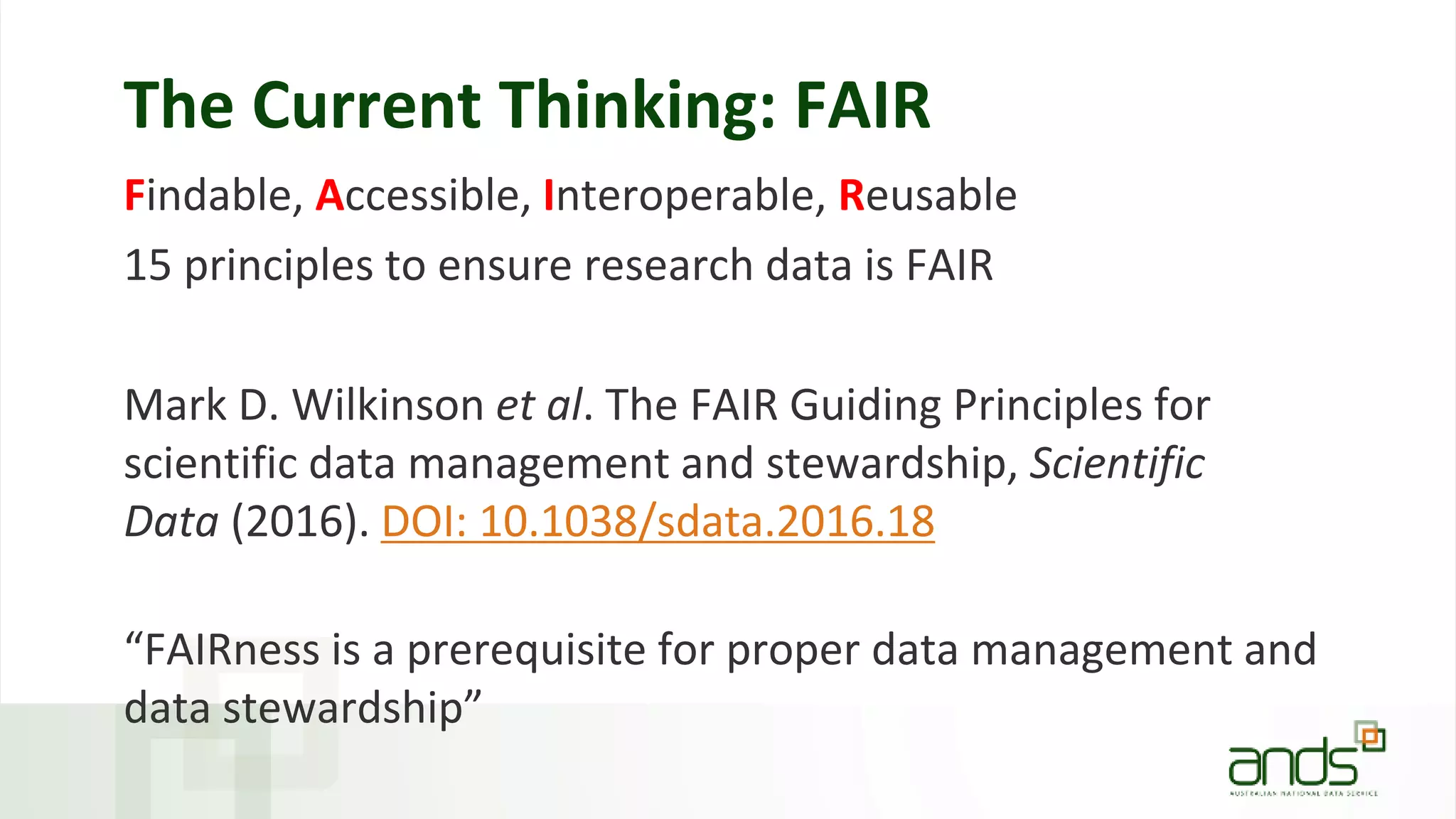 The Current Thinking: FAIR
Findable, Accessible, Interoperable, Reusable
15 principles to ensure research data is FAIR
Mark D. Wilkinson et al. The FAIR Guiding Principles for
scientific data management and stewardship, Scientific
Data (2016). DOI: 10.1038/sdata.2016.18
“FAIRness is a prerequisite for proper data management and
data stewardship”
 