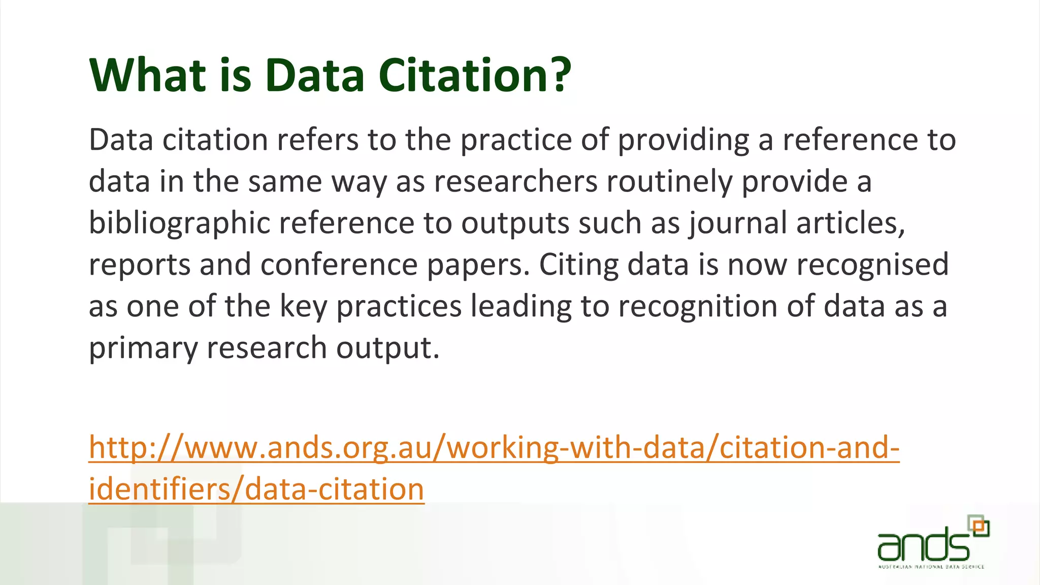 What is Data Citation?
Data citation refers to the practice of providing a reference to
data in the same way as researchers routinely provide a
bibliographic reference to outputs such as journal articles,
reports and conference papers. Citing data is now recognised
as one of the key practices leading to recognition of data as a
primary research output.
http://www.ands.org.au/working-with-data/citation-and-
identifiers/data-citation
 