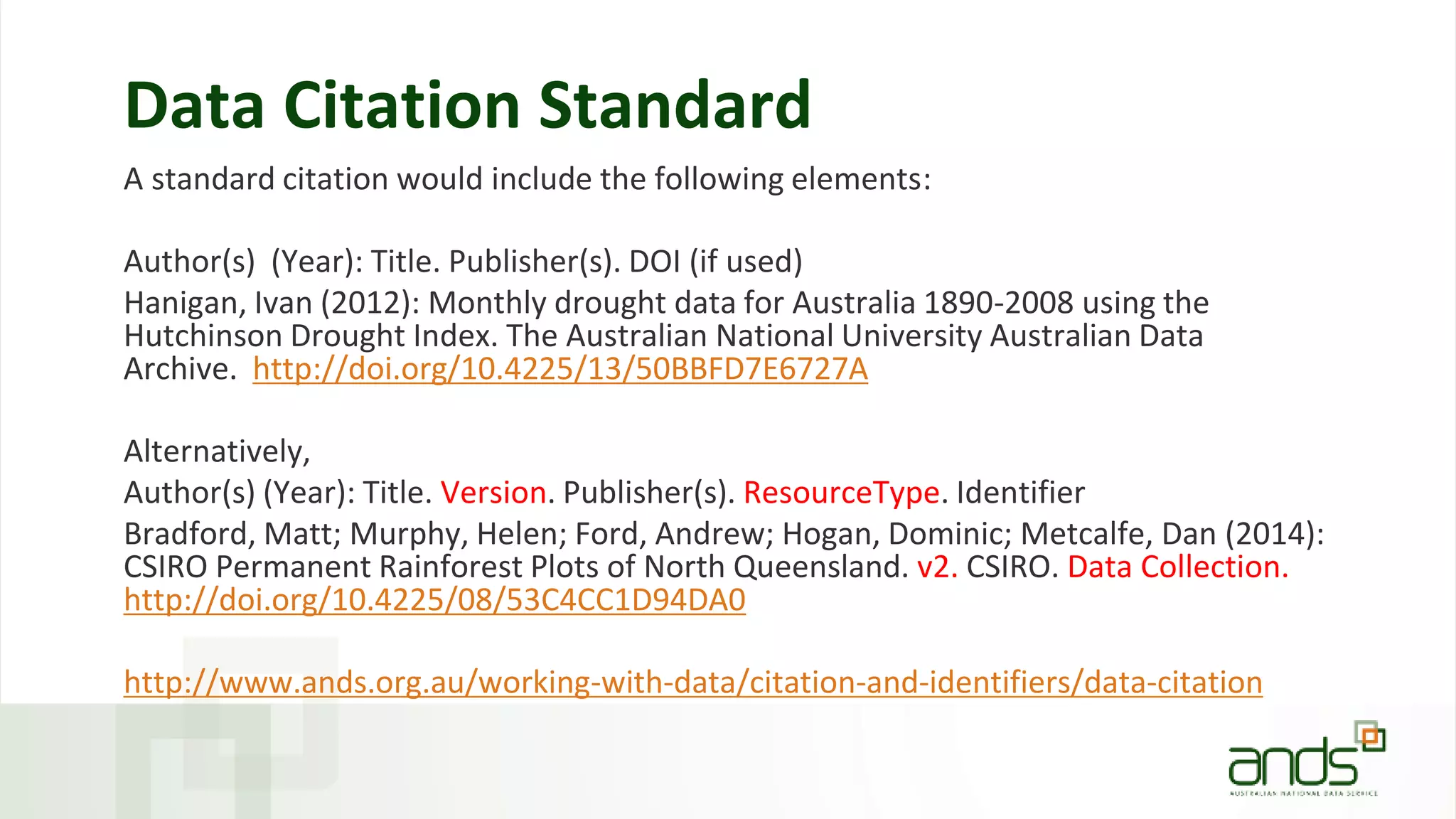Data Citation Standard
A standard citation would include the following elements:
Author(s) (Year): Title. Publisher(s). DOI (if used)
Hanigan, Ivan (2012): Monthly drought data for Australia 1890-2008 using the
Hutchinson Drought Index. The Australian National University Australian Data
Archive. http://doi.org/10.4225/13/50BBFD7E6727A
Alternatively,
Author(s) (Year): Title. Version. Publisher(s). ResourceType. Identifier
Bradford, Matt; Murphy, Helen; Ford, Andrew; Hogan, Dominic; Metcalfe, Dan (2014):
CSIRO Permanent Rainforest Plots of North Queensland. v2. CSIRO. Data Collection.
http://doi.org/10.4225/08/53C4CC1D94DA0
http://www.ands.org.au/working-with-data/citation-and-identifiers/data-citation
 