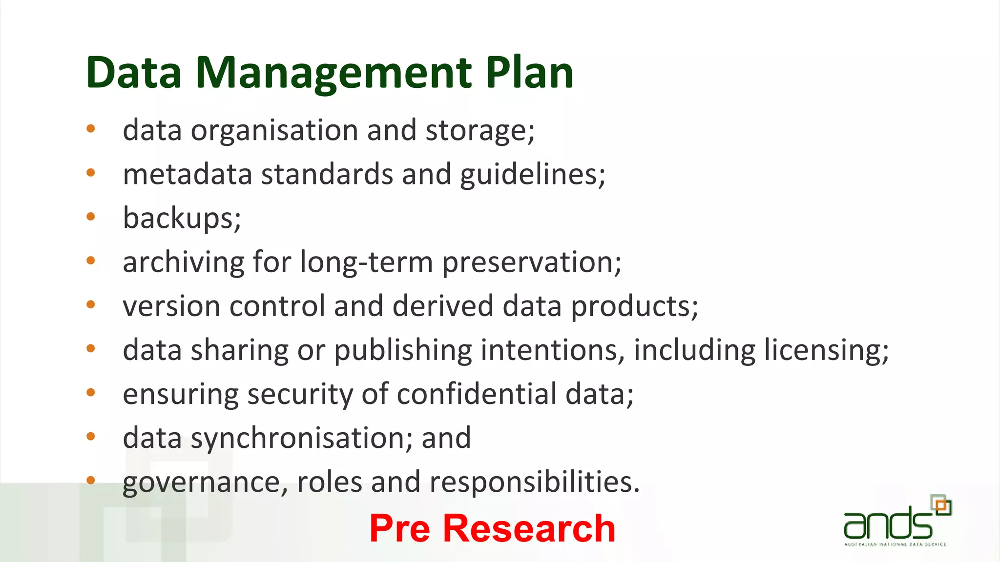 Data Management Plan
• data organisation and storage;
• metadata standards and guidelines;
• backups;
• archiving for long-term preservation;
• version control and derived data products;
• data sharing or publishing intentions, including licensing;
• ensuring security of confidential data;
• data synchronisation; and
• governance, roles and responsibilities.
Pre Research
 