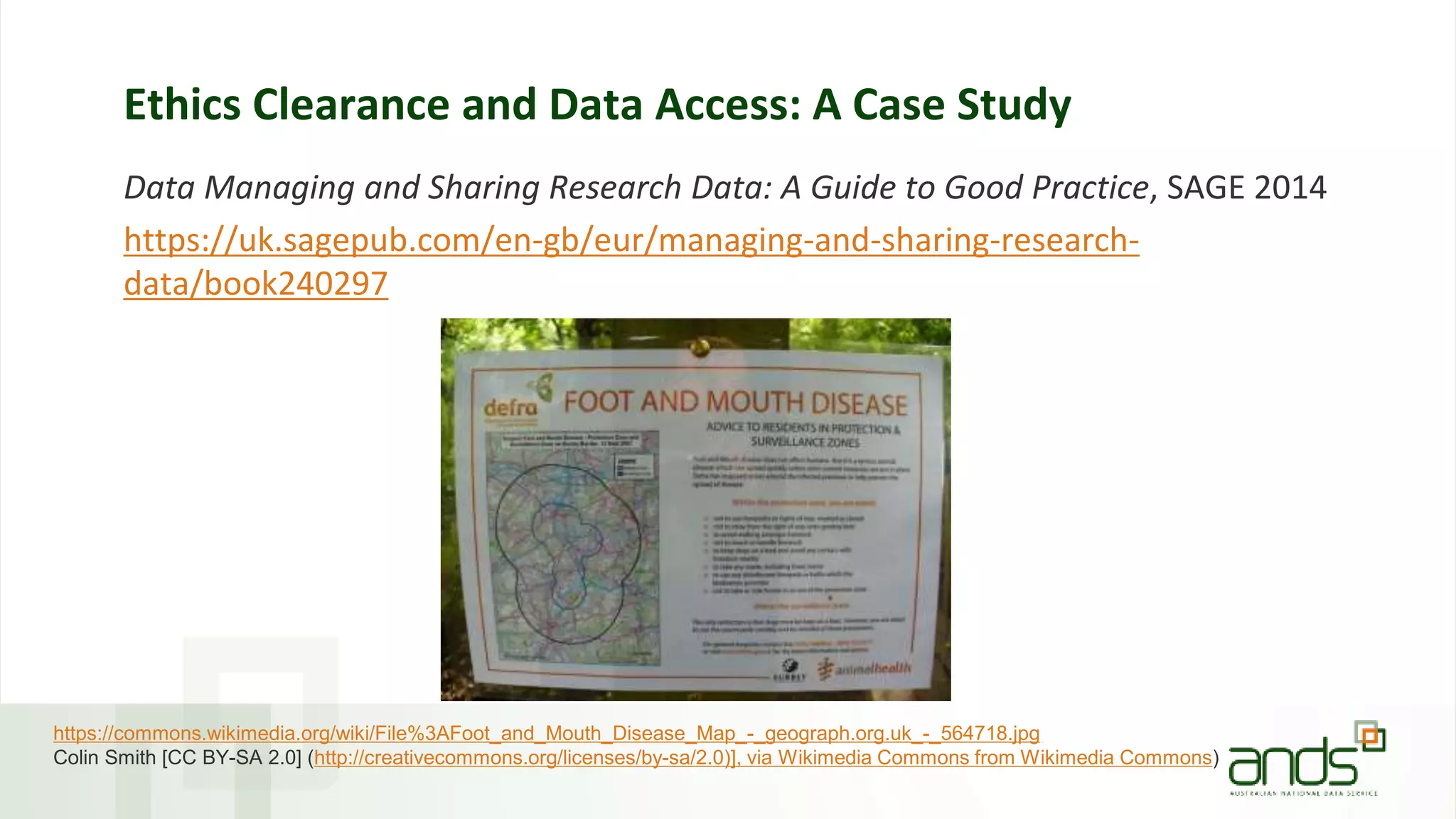 Ethics Clearance and Data Access: A Case Study
Data Managing and Sharing Research Data: A Guide to Good Practice, SAGE 2014
https://uk.sagepub.com/en-gb/eur/managing-and-sharing-research-
data/book240297
https://commons.wikimedia.org/wiki/File%3AFoot_and_Mouth_Disease_Map_-_geograph.org.uk_-_564718.jpg
Colin Smith [CC BY-SA 2.0] (http://creativecommons.org/licenses/by-sa/2.0)], via Wikimedia Commons from Wikimedia Commons)
 