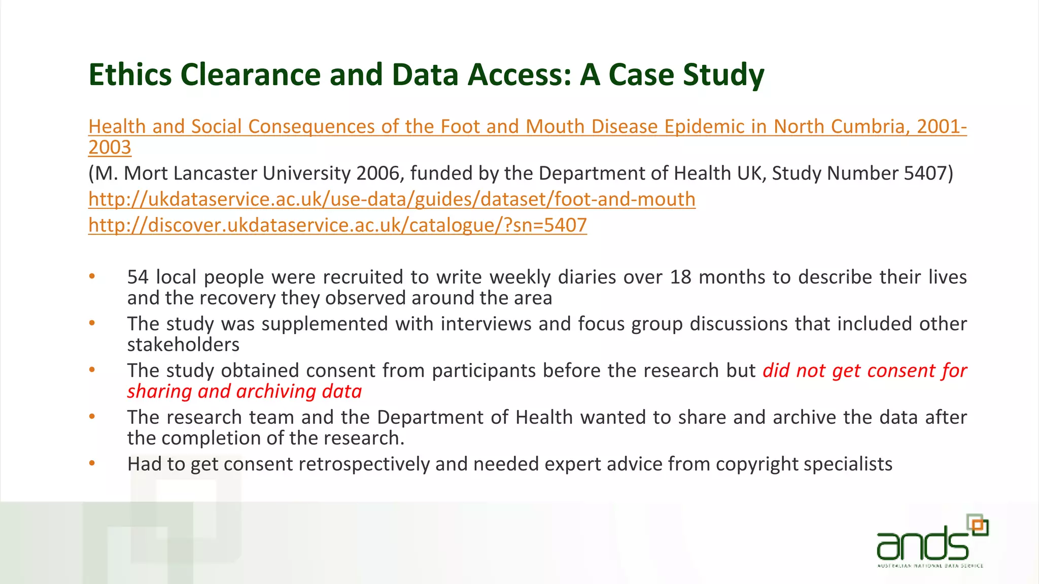 Ethics Clearance and Data Access: A Case Study
Health and Social Consequences of the Foot and Mouth Disease Epidemic in North Cumbria, 2001-
2003
(M. Mort Lancaster University 2006, funded by the Department of Health UK, Study Number 5407)
http://ukdataservice.ac.uk/use-data/guides/dataset/foot-and-mouth
http://discover.ukdataservice.ac.uk/catalogue/?sn=5407
• 54 local people were recruited to write weekly diaries over 18 months to describe their lives
and the recovery they observed around the area
• The study was supplemented with interviews and focus group discussions that included other
stakeholders
• The study obtained consent from participants before the research but did not get consent for
sharing and archiving data
• The research team and the Department of Health wanted to share and archive the data after
the completion of the research.
• Had to get consent retrospectively and needed expert advice from copyright specialists
 