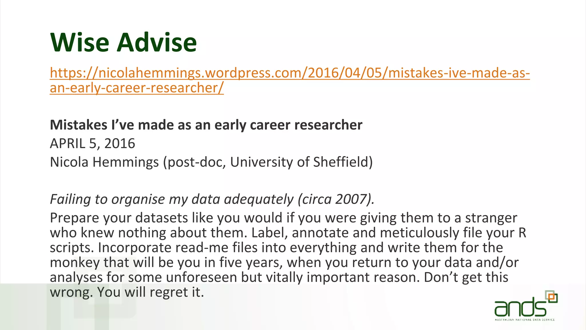 Wise Advise
https://nicolahemmings.wordpress.com/2016/04/05/mistakes-ive-made-as-
an-early-career-researcher/
Mistakes I’ve made as an early career researcher
APRIL 5, 2016
Nicola Hemmings (post-doc, University of Sheffield)
Failing to organise my data adequately (circa 2007).
Prepare your datasets like you would if you were giving them to a stranger
who knew nothing about them. Label, annotate and meticulously file your R
scripts. Incorporate read-me files into everything and write them for the
monkey that will be you in five years, when you return to your data and/or
analyses for some unforeseen but vitally important reason. Don’t get this
wrong. You will regret it.
 