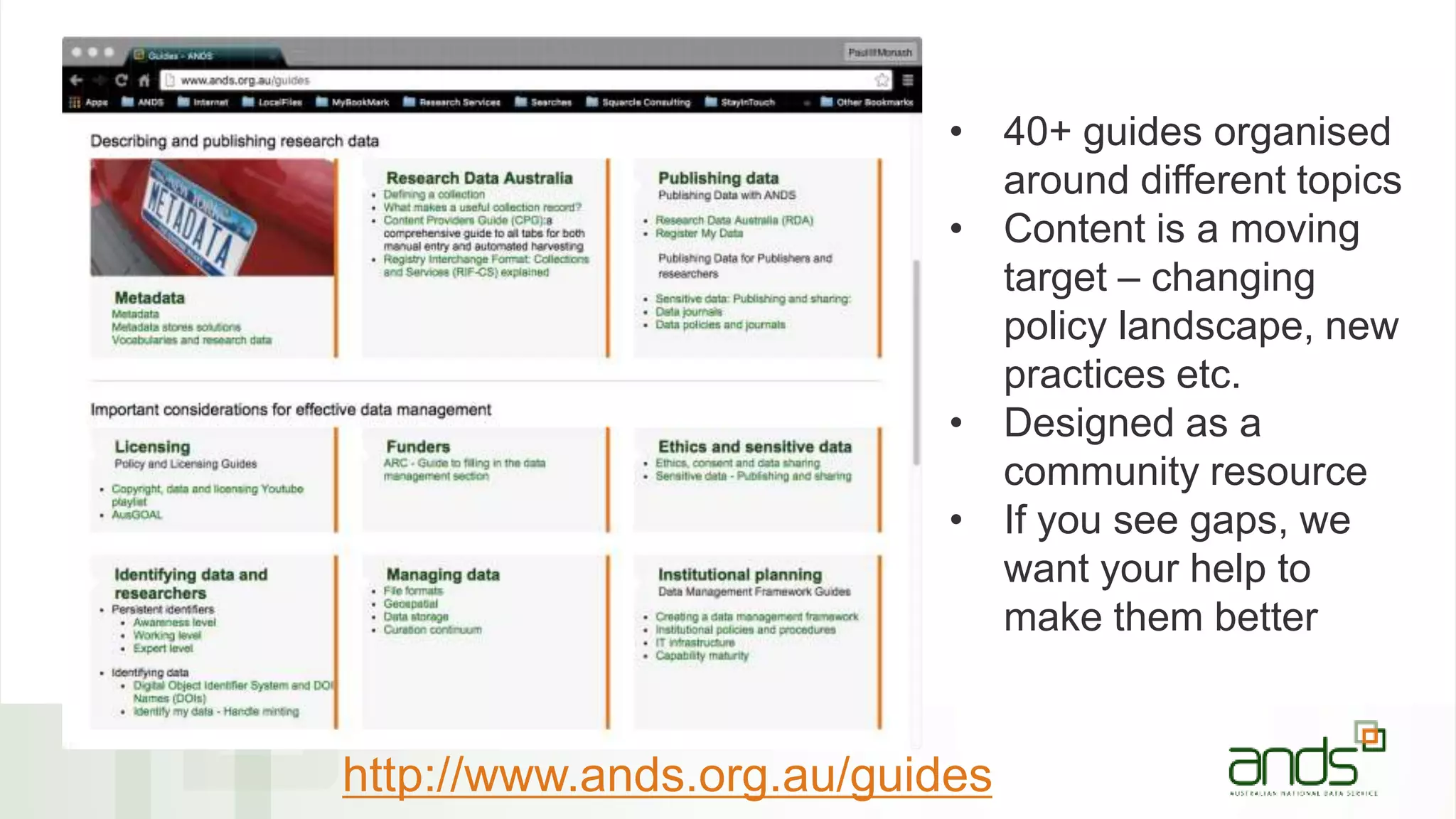 • 40+ guides organised
around different topics
• Content is a moving
target – changing
policy landscape, new
practices etc.
• Designed as a
community resource
• If you see gaps, we
want your help to
make them better
http://www.ands.org.au/guides
 