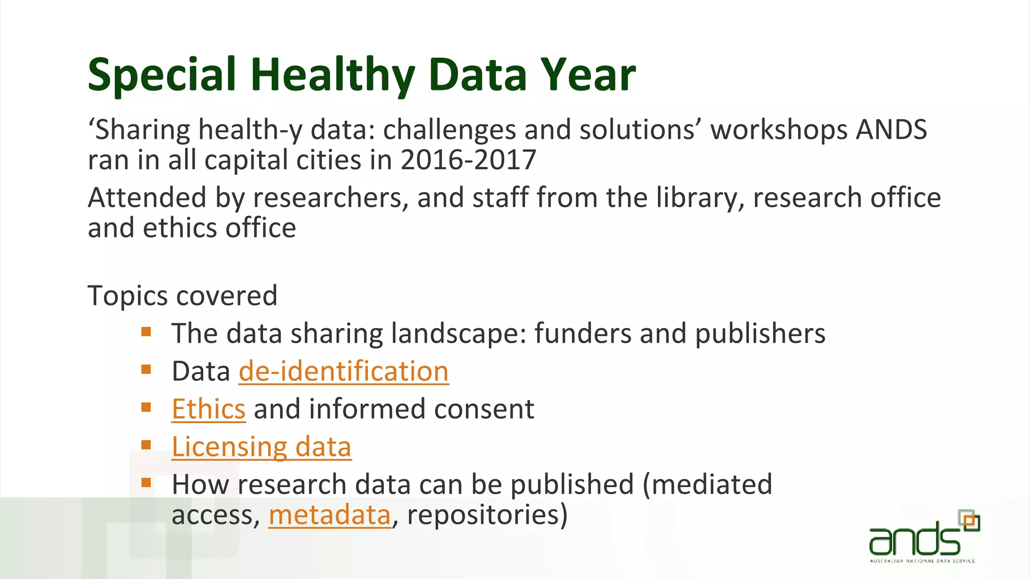 Special Healthy Data Year
‘Sharing health-y data: challenges and solutions’ workshops ANDS
ran in all capital cities in 2016-2017
Attended by researchers, and staff from the library, research office
and ethics office
Topics covered
 The data sharing landscape: funders and publishers
 Data de-identification
 Ethics and informed consent
 Licensing data
 How research data can be published (mediated
access, metadata, repositories)
 