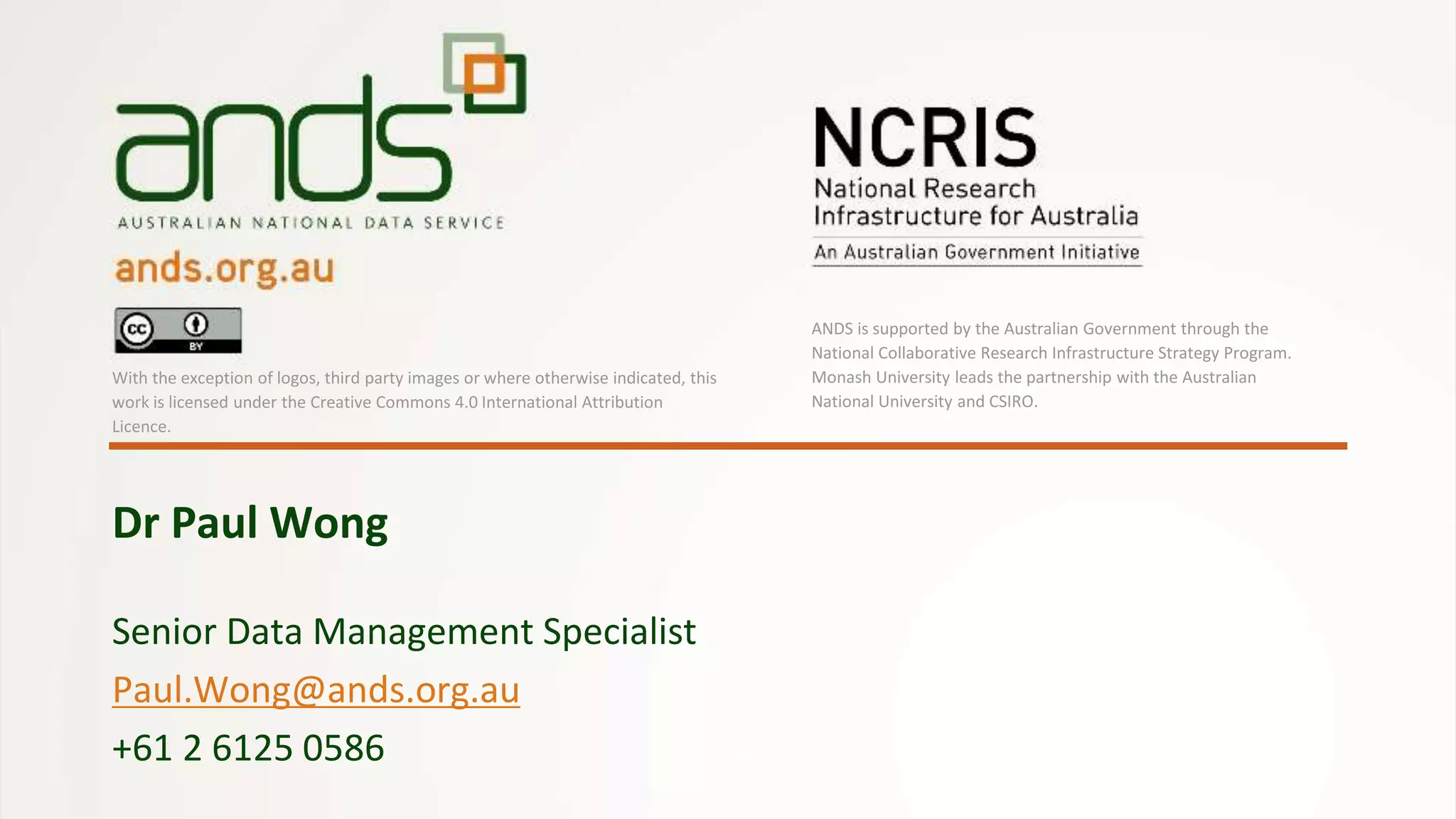 Senior Data Management Specialist
Paul.Wong@ands.org.au
+61 2 6125 0586
Dr Paul Wong
With the exception of logos, third party images or where otherwise indicated, this
work is licensed under the Creative Commons 4.0 International Attribution
Licence.
ANDS is supported by the Australian Government through the
National Collaborative Research Infrastructure Strategy Program.
Monash University leads the partnership with the Australian
National University and CSIRO.
 