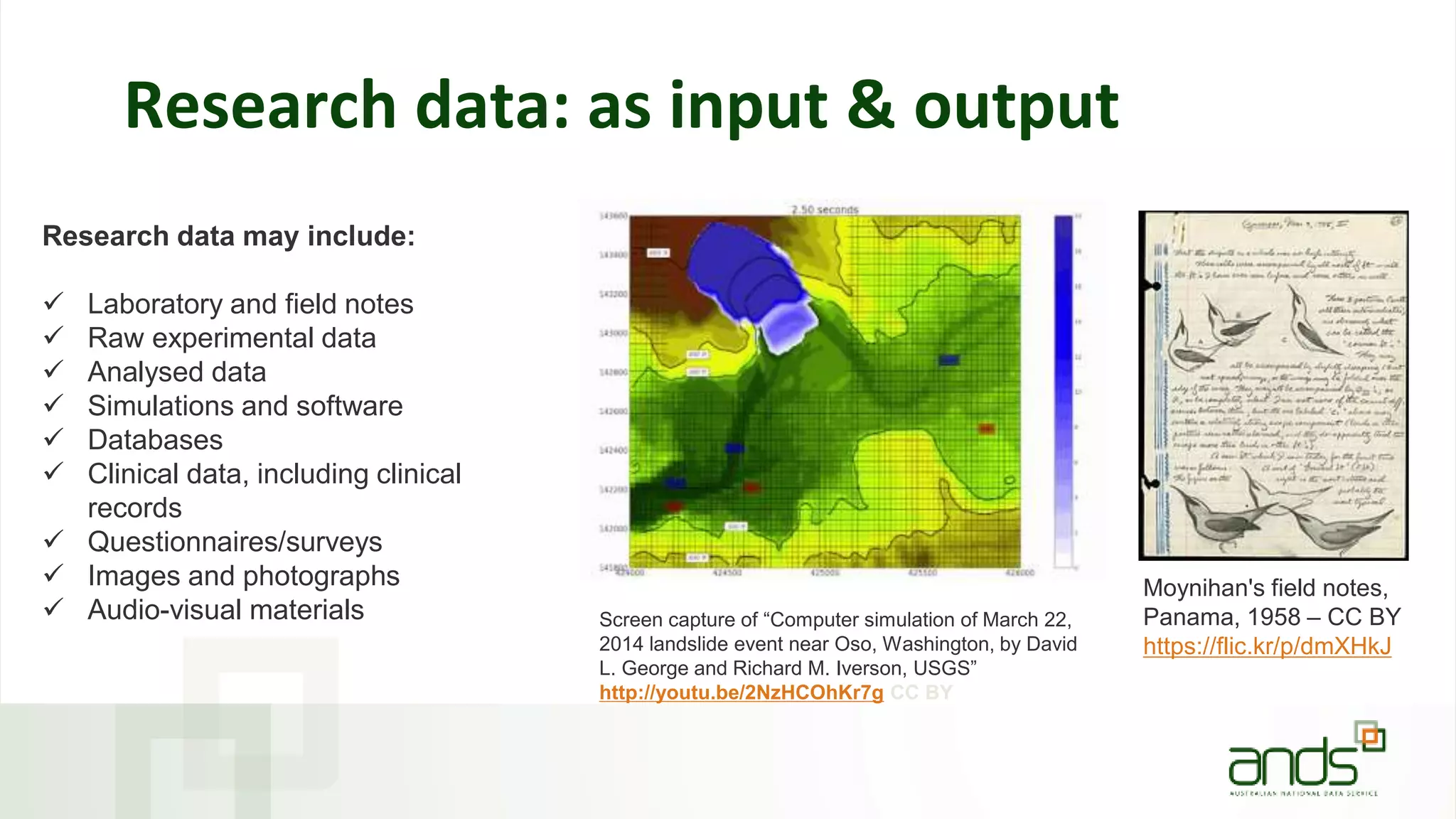Research data: as input & output
Research data may include:
 Laboratory and field notes
 Raw experimental data
 Analysed data
 Simulations and software
 Databases
 Clinical data, including clinical
records
 Questionnaires/surveys
 Images and photographs
 Audio-visual materials
Moynihan's field notes,
Panama, 1958 – CC BY
https://flic.kr/p/dmXHkJ
Screen capture of “Computer simulation of March 22,
2014 landslide event near Oso, Washington, by David
L. George and Richard M. Iverson, USGS”
http://youtu.be/2NzHCOhKr7g CC BY
 