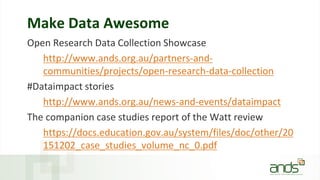 Make Data Awesome
Open Research Data Collection Showcase
http://www.ands.org.au/partners-and-
communities/projects/open-research-data-collection
#Dataimpact stories
http://www.ands.org.au/news-and-events/dataimpact
The companion case studies report of the Watt review
https://docs.education.gov.au/system/files/doc/other/20
151202_case_studies_volume_nc_0.pdf
 