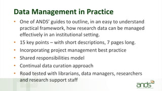 Data Management in Practice
• One of ANDS’ guides to outline, in an easy to understand
practical framework, how research data can be managed
effectively in an institutional setting.
• 15 key points – with short descriptions, 7 pages long.
• Incorporating project management best practice
• Shared responsibilities model
• Continual data curation approach
• Road tested with librarians, data managers, researchers
and research support staff
 