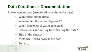 Data Curation as Documentation
Assigning metadata (structured data about the data)
• Who collected the data?
• Who funded the research project?
• When (and where) was it collected?
• Instruments and setting for collecting the data?
• Title of the dataset
• Methods used to process the data
• Etc. etc.
 