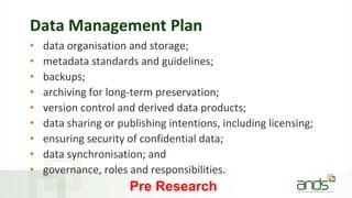Data Management Plan
• data organisation and storage;
• metadata standards and guidelines;
• backups;
• archiving for long-term preservation;
• version control and derived data products;
• data sharing or publishing intentions, including licensing;
• ensuring security of confidential data;
• data synchronisation; and
• governance, roles and responsibilities.
Pre Research
 