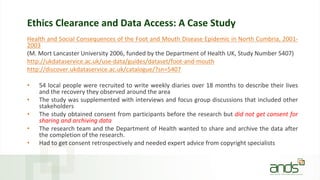 Ethics Clearance and Data Access: A Case Study
Health and Social Consequences of the Foot and Mouth Disease Epidemic in North Cumbria, 2001-
2003
(M. Mort Lancaster University 2006, funded by the Department of Health UK, Study Number 5407)
http://ukdataservice.ac.uk/use-data/guides/dataset/foot-and-mouth
http://discover.ukdataservice.ac.uk/catalogue/?sn=5407
• 54 local people were recruited to write weekly diaries over 18 months to describe their lives
and the recovery they observed around the area
• The study was supplemented with interviews and focus group discussions that included other
stakeholders
• The study obtained consent from participants before the research but did not get consent for
sharing and archiving data
• The research team and the Department of Health wanted to share and archive the data after
the completion of the research.
• Had to get consent retrospectively and needed expert advice from copyright specialists
 