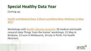 Special Healthy Data Year
Coming up:
Health and Medical Data: 3 Short Lunchtime Bites Webinars in May
2017
Workshops with Health Libraries Australia: 10 medical and health
research data Things 'train the trainer' workshops. 31 May in
Brisbane, 13 June in Melbourne, 14 July in Perth. For health
librarians.
 