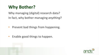 Why Bother?
Why managing (digital) research data?
In fact, why bother managing anything?
• Prevent bad things from happening.
• Enable good things to happen.
 