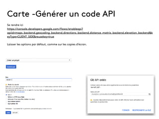 Carte -Générer un code API
Se rendre ici
https://console.developers.google.com/flows/enableapi?
apiid=maps_backend,geocoding_backend,directions_backend,distance_matrix_backend,elevation_backend&k
eyType=CLIENT_SIDE&reusekey=true
Laisser les options par défaut, comme sur les copies d’écran.
 