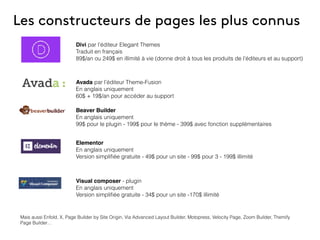 Les constructeurs de pages les plus connus
Divi par l’éditeur Elegant Themes
Traduit en français
89$/an ou 249$ en illimité à vie (donne droit à tous les produits de l’éditeurs et au support)
Avada par l’éditeur Theme-Fusion
En anglais uniquement
60$ + 19$/an pour accéder au support
Beaver Builder
En anglais uniquement
99$ pour le plugin - 199$ pour le thème - 399$ avec fonction supplémentaires
Elementor
En anglais uniquement
Version simpliﬁée gratuite - 49$ pour un site - 99$ pour 3 - 199$ illimité
Visual composer - plugin
En anglais uniquement
Version simpliﬁée gratuite - 34$ pour un site -170$ illimité
Mais aussi Enfold, X, Page Builder by Site Origin, Via Advanced Layout Builder, Motopress, Velocity Page, Zoom Builder, Themify
Page Builder…
 