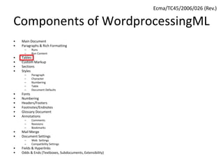 Components of WordprocessingML
• Main Document
• Paragraphs & Rich Formatting
– Runs
– Run Content
• Tables
• Custom Markup
• Sections
• Styles
– Paragraph
– Character
– Numbering
– Table
– Document Defaults
• Fonts
• Numbering
• Headers/Footers
• Footnotes/Endnotes
• Glossary Document
• Annotations
– Comments
– Revisions
– Bookmarks
• Mail Merge
• Document Settings
– Web Settings
– Compatibility Settings
• Fields & Hyperlinks
• Odds & Ends (Textboxes, Subdocuments, Extensibility)
Ecma/TC45/2006/026 (Rev.)
 