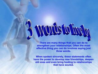 3 words to live by There are many things that you can do to strengthen your relationships. Often the most effective thing you can do involves saying just three words. When spoken sincerely, these statements often have the power to develop new friendships, deepen old ones and even bring healing to relationships that have soured. 