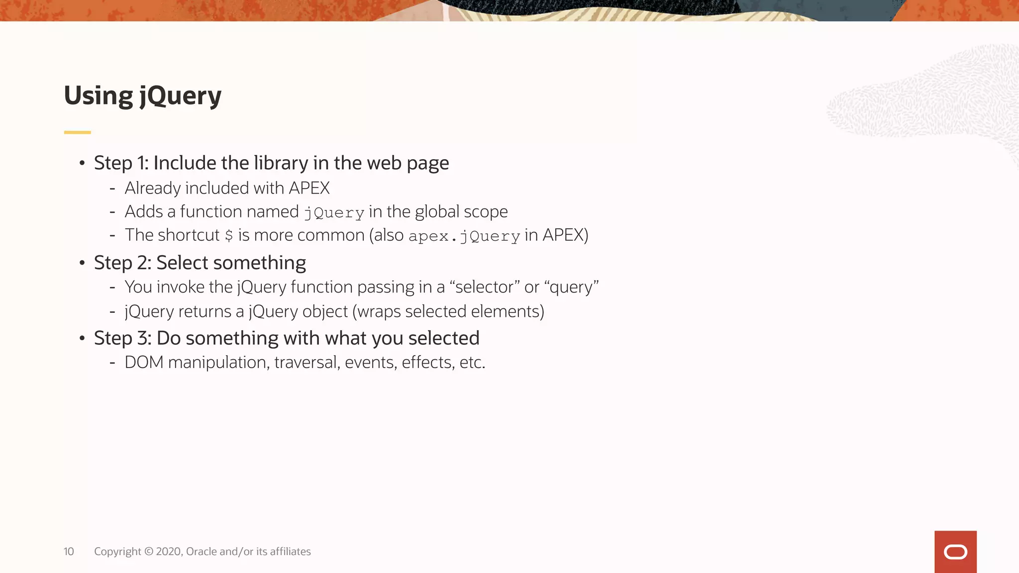 Copyright © 2020, Oracle and/or its affiliates10 • Step 1: Include the library in the web page - Already included with APEX - Adds a function named jQuery in the global scope - The shortcut $ is more common (also apex.jQuery in APEX) • Step 2: Select something - You invoke the jQuery function passing in a “selector” or “query” - jQuery returns a jQuery object (wraps selected elements) • Step 3: Do something with what you selected - DOM manipulation, traversal, events, effects, etc. Using jQuery 