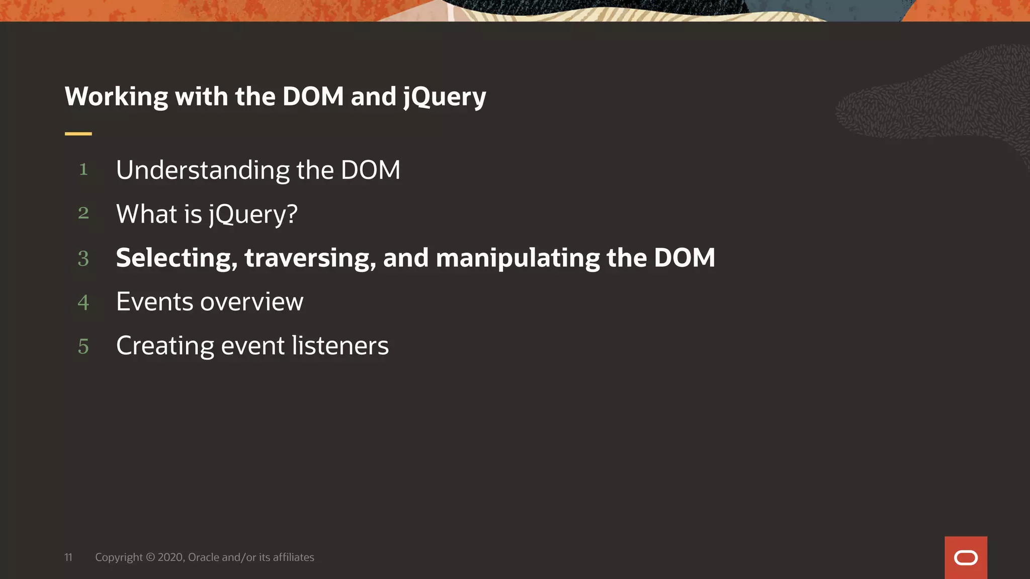 Copyright © 2020, Oracle and/or its affiliates11 5 4 3 2 1 Creating event listeners Events overview Selecting, traversing, and manipulating the DOM What is jQuery? Understanding the DOM Working with the DOM and jQuery 