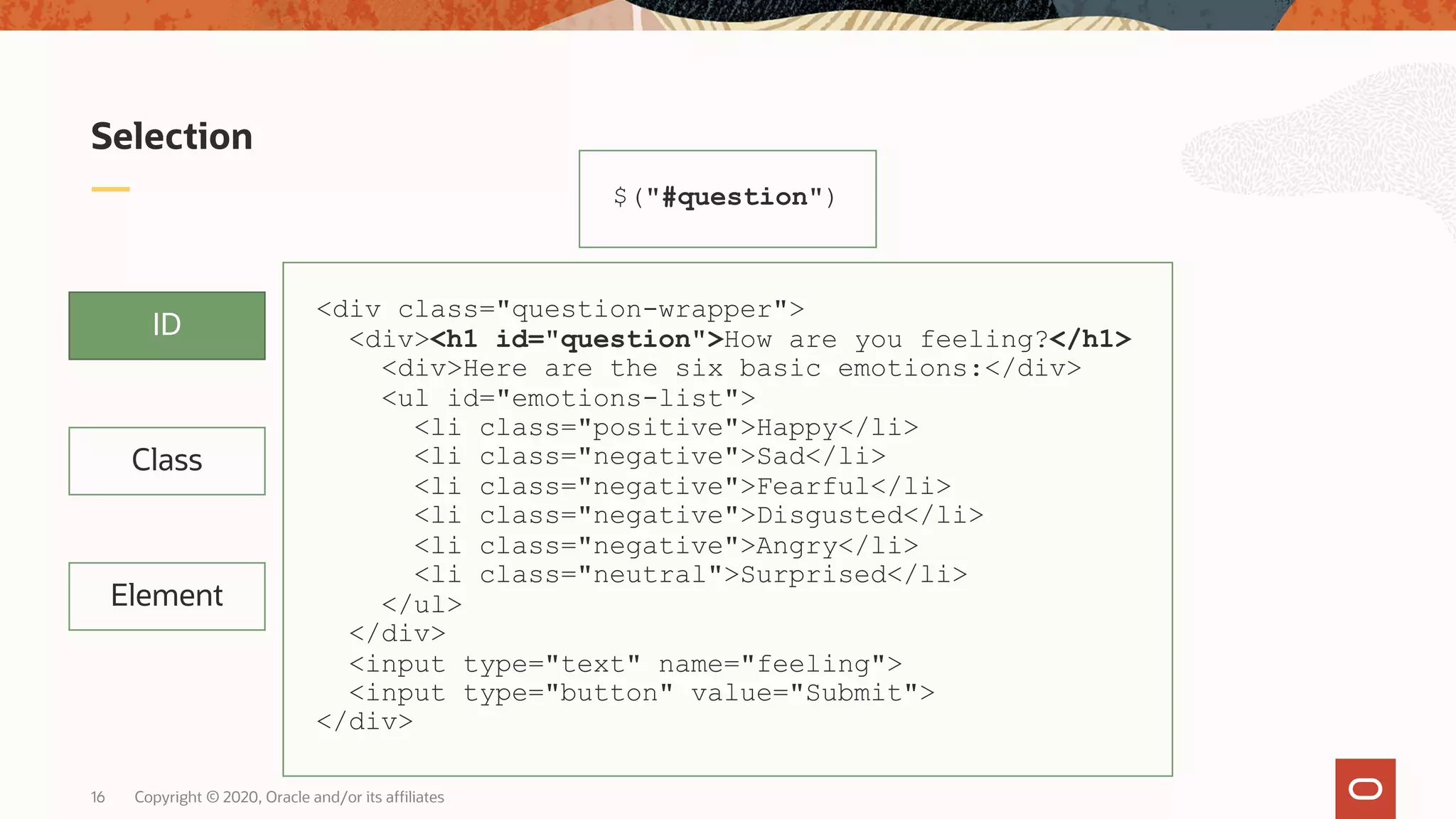 Copyright © 2020, Oracle and/or its affiliates16 Selection ID Class Element $("#question") <div class="question-wrapper"> <div><h1 id="question">How are you feeling?</h1> <div>Here are the six basic emotions:</div> <ul id="emotions-list"> <li class="positive">Happy</li> <li class="negative">Sad</li> <li class="negative">Fearful</li> <li class="negative">Disgusted</li> <li class="negative">Angry</li> <li class="neutral">Surprised</li> </ul> </div> <input type="text" name="feeling"> <input type="button" value="Submit"> </div> 